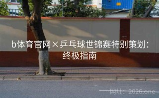 b体育官网×乒乓球世锦赛特别策划:终极指南