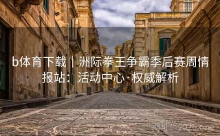 b体育下载|洲际拳王争霸季后赛周情报站:活动中心·权威解析