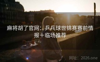 麻将胡了官网:乒乓球世锦赛赛前情报+临场推荐