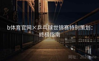 b体育官网×乒乓球世锦赛特别策划:终极指南