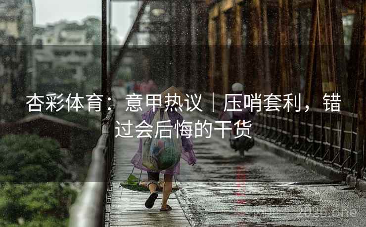 杏彩体育:意甲热议|压哨套利,错过会后悔的干货  第2张 杏彩体育:意甲热议|压哨套利,错过会后悔的干货  第2张